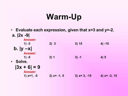 Warm-Up Evaluate each expression, given that x=3 and y=-2. a. |2x -9| Answer: 1) -32) 33) 154) -15 b. |y –x| Answer: 1) -52) 13) -14) 5 Solve. |3x + 6|