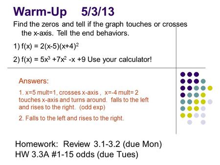 Warm-Up 5/3/13 Homework: Review 3.1-3.2 (due Mon) HW 3.3A #1-15 odds (due Tues) Find the zeros and tell if the graph touches or crosses the x-axis. Tell.