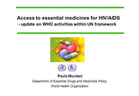 Paula Munderi Department of Essential Drugs and Medicines Policy World Health Organization Access to essential medicines for HIV/AIDS - update on WHO activities.