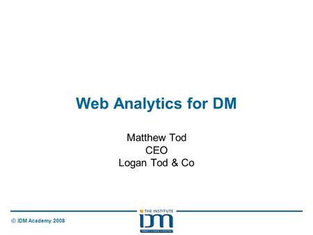 © IDM Academy 2008 Web Analytics for DM Matthew Tod CEO Logan Tod & Co.