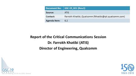 GSC-19 Meeting, 15-16 July 2015, Geneva Report of the Critical Communications Session Dr. Farrokh Khatibi (ATIS) Director of Engineering, Qualcomm Document.