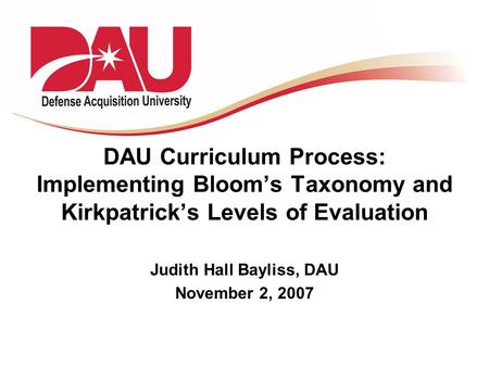 DAU Curriculum Process: Implementing Bloom’s Taxonomy and Kirkpatrick’s Levels of Evaluation Judith Hall Bayliss, DAU November 2, 2007.
