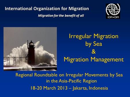 Irregular Migration by Sea & Migration Management Regional Roundtable on Irregular Movements by Sea in the Asia-Pacific Region 18-20 March 2013 – Jakarta,