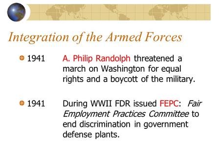Integration of the Armed Forces 1941 A. Philip Randolph threatened a march on Washington for equal rights and a boycott of the military. 1941During WWII.