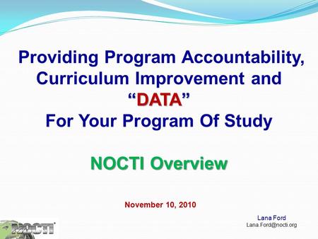 “DATA” Providing Program Accountability, Curriculum Improvement and “DATA” For Your Program Of Study NOCTI Overview November 10, 2010 Lana Ford