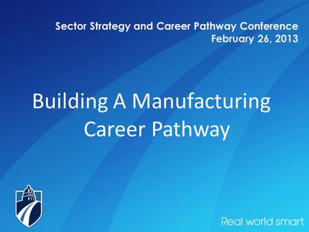 Sector Strategy and Career Pathway Conference February 26, 2013 Building A Manufacturing Career Pathway.
