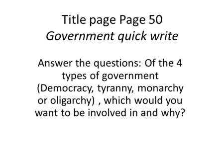 Title page Page 50 Government quick write Answer the questions: Of the 4 types of government (Democracy, tyranny, monarchy or oligarchy), which would you.