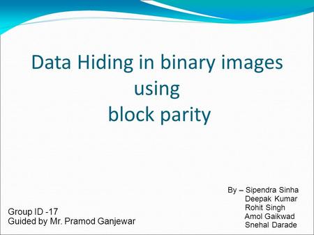 Data Hiding in binary images using block parity Group ID -17 Guided by Mr. Pramod Ganjewar By – Sipendra Sinha Deepak Kumar Rohit Singh Amol Gaikwad Snehal.