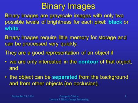 September 23, 2014Computer Vision Lecture 5: Binary Image Processing 1 Binary Images Binary images are grayscale images with only two possible levels of.