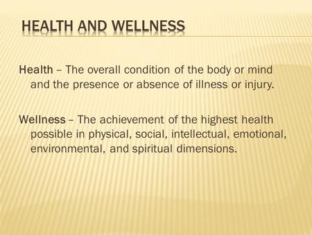 Health – The overall condition of the body or mind and the presence or absence of illness or injury. Wellness – The achievement of the highest health possible.