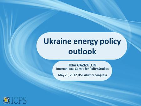 Ukraine energy policy outlook Ildar GAZIZULLIN International Centre for Policy Studies May 25, 2012, KSE Alumni congress.