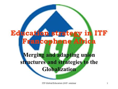 ITF Global Educators 2005 seminar1 Education strategy in ITF Francophone Africa Merging and adapting union structures and strategies to the Globalization.