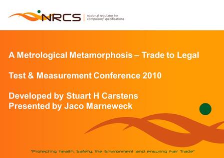 A Metrological Metamorphosis – Trade to Legal Test & Measurement Conference 2010 Developed by Stuart H Carstens Presented by Jaco Marneweck.