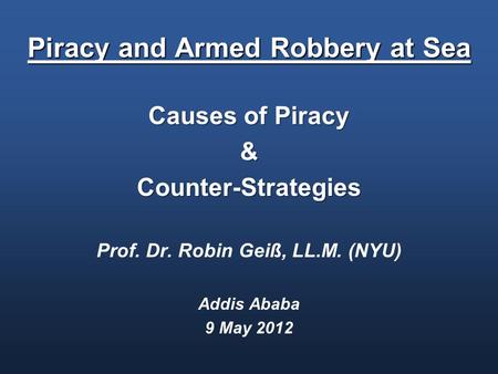 Piracy and Armed Robbery at Sea Causes of Piracy &Counter-Strategies Prof. Dr. Robin Geiß, LL.M. (NYU) Addis Ababa 9 May 2012.