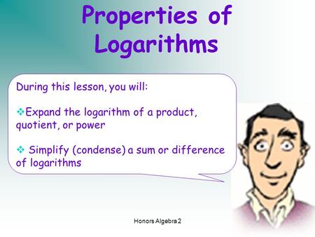 Honors Algebra 21 Properties of Logarithms During this lesson, you will:  Expand the logarithm of a product, quotient, or power  Simplify (condense)