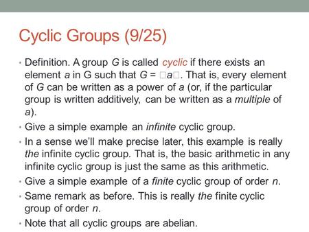 Cyclic Groups (9/25) Definition. A group G is called cyclic if there exists an element a in G such that G =  a . That is, every element of G can be written.
