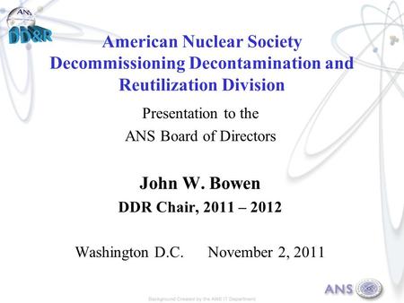 American Nuclear Society Decommissioning Decontamination and Reutilization Division Presentation to the ANS Board of Directors John W. Bowen DDR Chair,