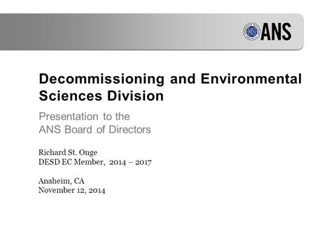 Decommissioning and Environmental Sciences Division Presentation to the ANS Board of Directors Richard St. Onge DESD EC Member, 2014 – 2017 Anaheim, CA.