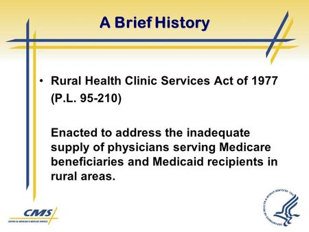 A Brief History Rural Health Clinic Services Act of 1977 (P.L. 95-210) Enacted to address the inadequate supply of physicians serving Medicare beneficiaries.