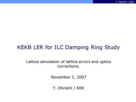 Y. Ohnishi / KEK KEKB LER for ILC Damping Ring Study Lattice simulation of lattice errors and optics corrections. November 1, 2007 Y. Ohnishi / KEK.