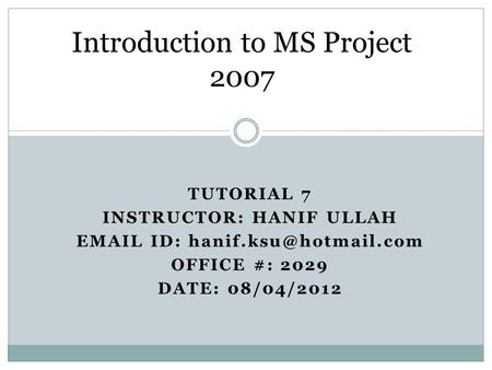 TUTORIAL 7 INSTRUCTOR: HANIF ULLAH  ID: OFFICE #: 2029 DATE: 08/04/2012 Introduction to MS Project 2007.