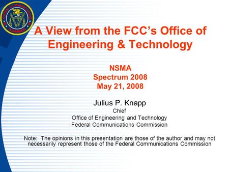 A View from the FCC’s Office of Engineering & Technology NSMA Spectrum 2008 May 21, 2008 Julius P. Knapp Chief Office of Engineering and Technology Federal.