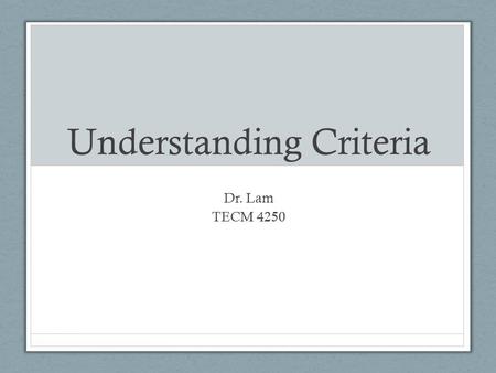 Understanding Criteria Dr. Lam TECM 4250. Why do we need criteria? 1.Allows people to measure success or failure. 2.Allows people to compare any number.