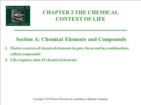 CHAPTER 2 THE CHEMICAL CONTEXT OF LIFE Copyright © 2002 Pearson Education, Inc., publishing as Benjamin Cummings Section A: Chemical Elements and Compounds.