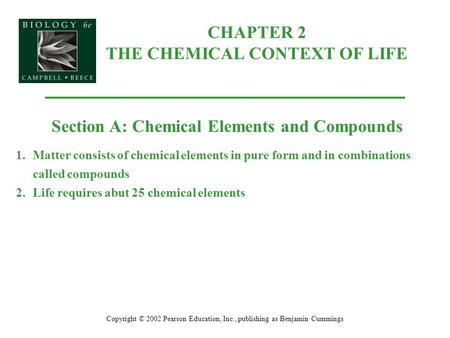 CHAPTER 2 THE CHEMICAL CONTEXT OF LIFE Copyright © 2002 Pearson Education, Inc., publishing as Benjamin Cummings Section A: Chemical Elements and Compounds.