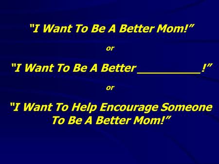 “I Want To Be A Better Mom!” or “I Want To Be A Better _________!” or “I Want To Help Encourage Someone To Be A Better Mom!”