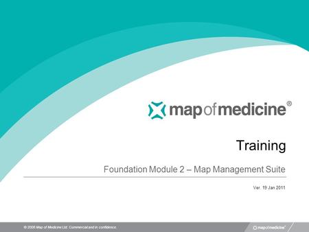 © 2008 Map of Medicine Ltd. Commercial and in confidence. Training Foundation Module 2 – Map Management Suite Ver. 19 Jan 2011.