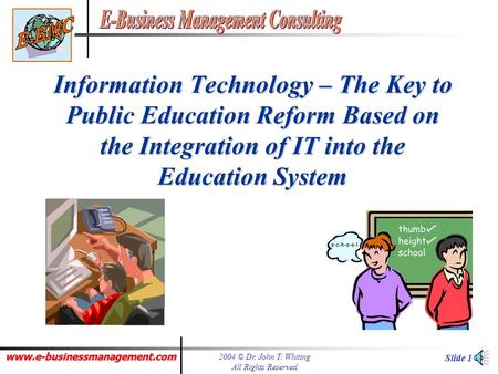 www.e-businessmanagement.com 2004 © Dr. John T. Whiting All Rights Reserved Slide 1 Information Technology – The Key to Public Education Reform Based.