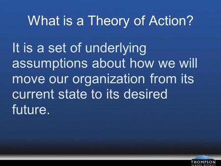 What is a Theory of Action? It is a set of underlying assumptions about how we will move our organization from its current state to its desired future.