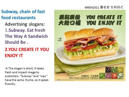 Subway, chain of fast food restaurants Advertising slogans: 1.Subway. Eat fresh The Way A Sandwich Should Be. 2.YOU CREATE IT YOU ENJOY IT → The slogan.