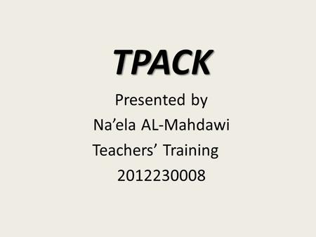 TPACK Presented by Na’ela AL-Mahdawi Teachers’ Training 2012230008.