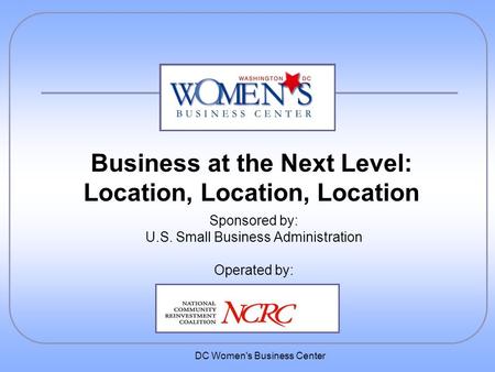 DC Women's Business Center Sponsored by: U.S. Small Business Administration Operated by: Business at the Next Level: Location, Location, Location.