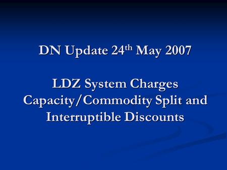 DN Update 24 th May 2007 LDZ System Charges Capacity/Commodity Split and Interruptible Discounts.