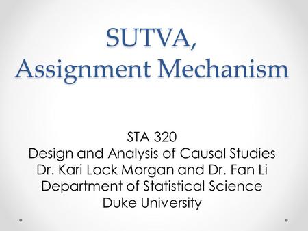 SUTVA, Assignment Mechanism STA 320 Design and Analysis of Causal Studies Dr. Kari Lock Morgan and Dr. Fan Li Department of Statistical Science Duke University.