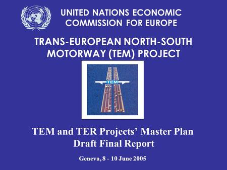 TEM and TER Projects’ Master Plan Draft Final Report Geneva, 8 - 10 June 2005 TRANS-EUROPEAN NORTH-SOUTH MOTORWAY (TEM) PROJECT UNITED NATIONS ECONOMIC.