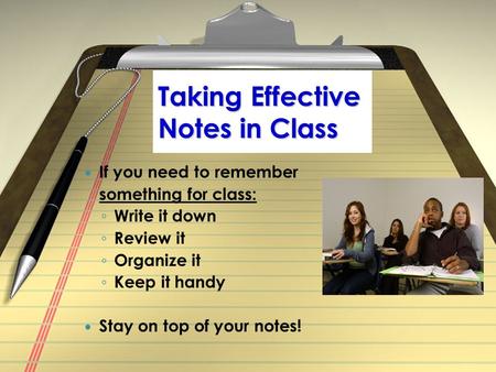 Taking Effective Notes in Class If you need to remember something for class: ◦ Write it down ◦ Review it ◦ Organize it ◦ Keep it handy Stay on top of your.
