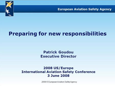 2008 © European Aviation Safety Agency European Aviation Safety Agency Preparing for new responsibilities Patrick Goudou Executive Director 2008 US/Europe.