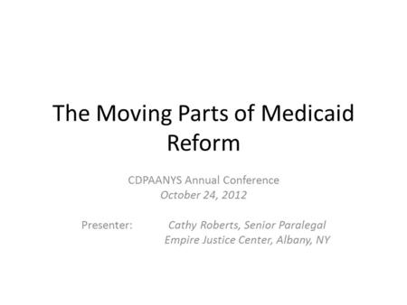 The Moving Parts of Medicaid Reform CDPAANYS Annual Conference October 24, 2012 Presenter: Cathy Roberts, Senior Paralegal Empire Justice Center, Albany,