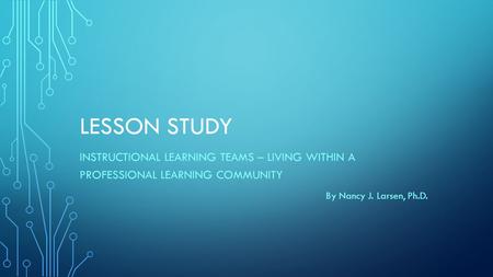 LESSON STUDY INSTRUCTIONAL LEARNING TEAMS – LIVING WITHIN A PROFESSIONAL LEARNING COMMUNITY By Nancy J. Larsen, Ph.D.