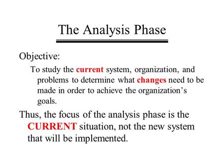 The Analysis Phase Objective: To study the current system, organization, and problems to determine what changes need to be made in order to achieve the.