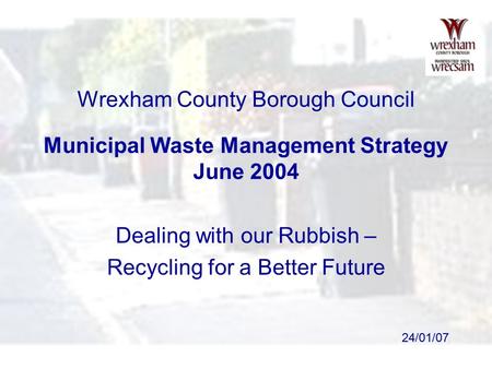 24/01/07 Wrexham County Borough Council Municipal Waste Management Strategy June 2004 Dealing with our Rubbish – Recycling for a Better Future.