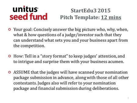 StartEdu3 2015 Pitch Template: 12 mins Your goal: Concisely answer the big picture who, why, when, what & how questions of a judge/investor such that they.