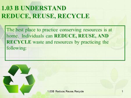 1.03B Reduce, Reuse, Recycle1 1.03 B UNDERSTAND REDUCE, REUSE, RECYCLE The best place to practice conserving resources is at home. Individuals can REDUCE,