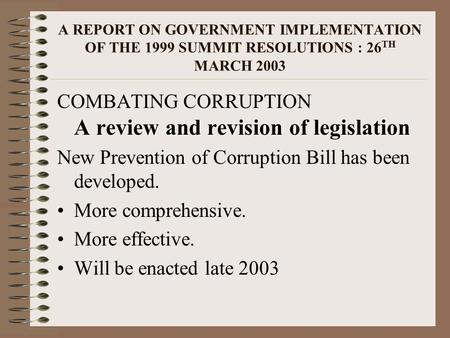 A REPORT ON GOVERNMENT IMPLEMENTATION OF THE 1999 SUMMIT RESOLUTIONS : 26 TH MARCH 2003 A review and revision of legislation COMBATING CORRUPTION A review.