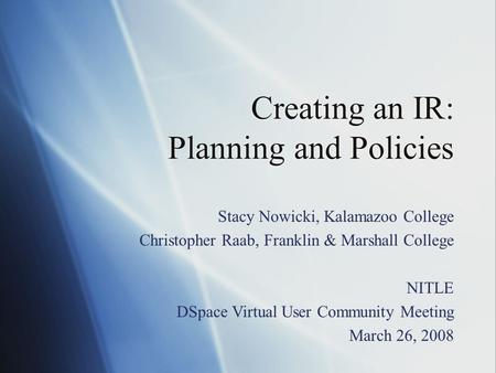 Creating an IR: Planning and Policies Stacy Nowicki, Kalamazoo College Christopher Raab, Franklin & Marshall College NITLE DSpace Virtual User Community.
