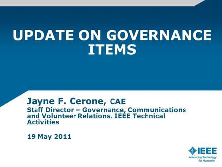 UPDATE ON GOVERNANCE ITEMS Jayne F. Cerone, CAE Staff Director – Governance, Communications and Volunteer Relations, IEEE Technical Activities 19 May 2011.
